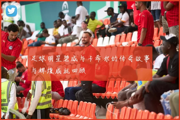 足球明星碧咸与卡希尔的传奇故事与辉煌成就回顾