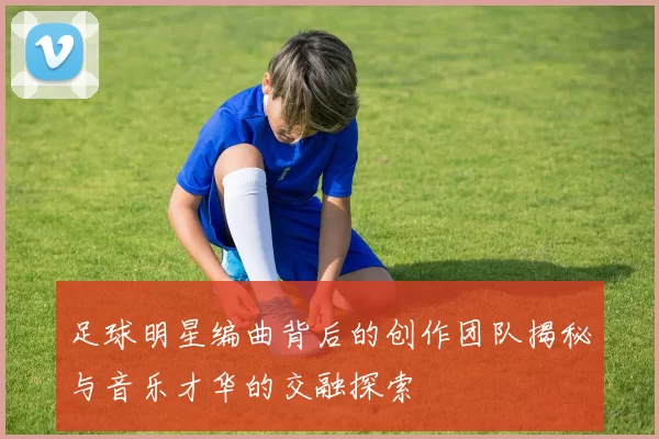 足球明星编曲背后的创作团队揭秘与音乐才华的交融探索