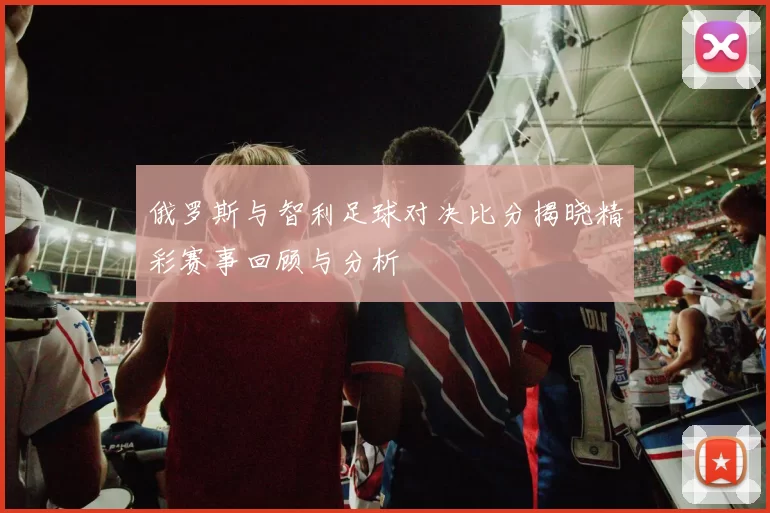 俄罗斯与智利足球对决比分揭晓精彩赛事回顾与分析