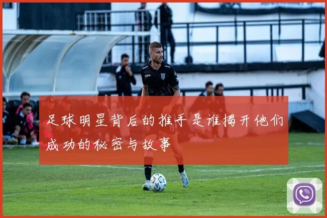 足球明星背后的推手是谁揭开他们成功的秘密与故事
