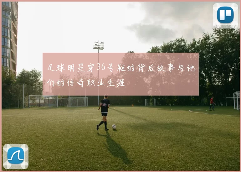 足球明星穿36号鞋的背后故事与他们的传奇职业生涯