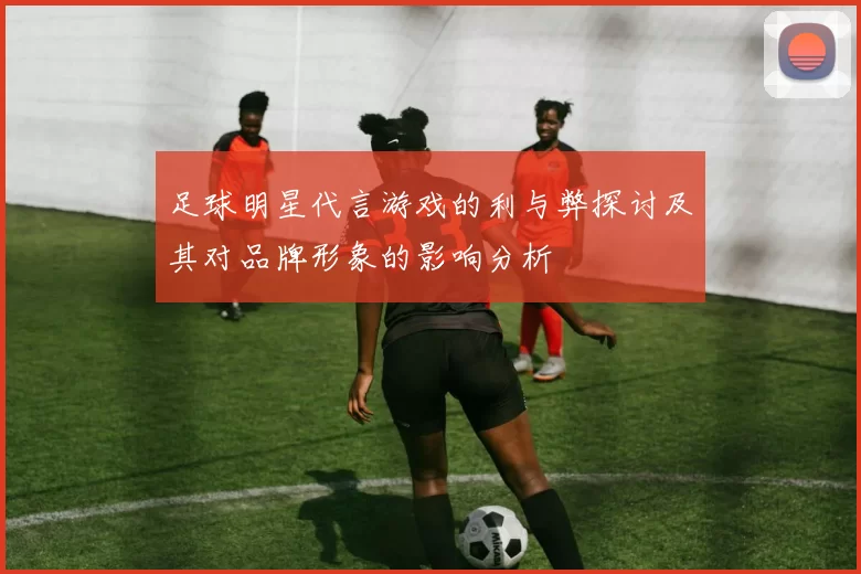 足球明星代言游戏的利与弊探讨及其对品牌形象的影响分析